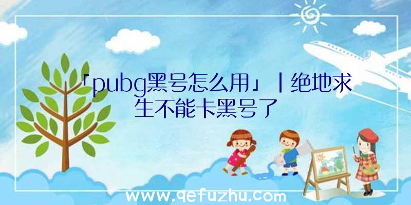 「pubg黑号怎么用」|绝地求生不能卡黑号了